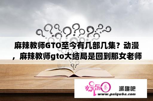 麻辣教师GTO至今有几部几集？动漫，麻辣教师gto大结局是回到那女老师的身边了么。还有他回到了学校又教，他们了么。有第二季么？