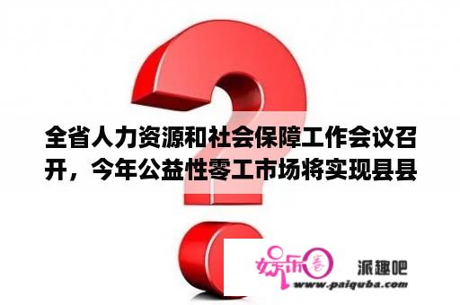 全省人力资源和社会保障工作会议召开，今年公益性零工市场将实现县县全覆盖