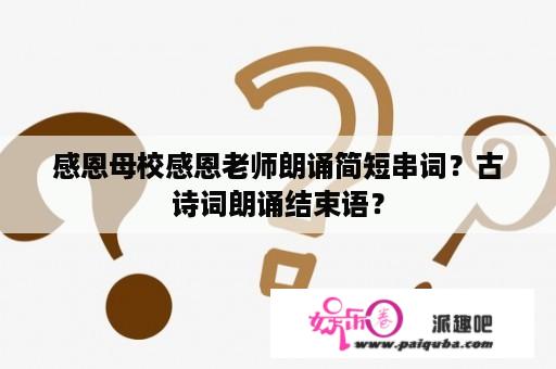 感恩母校感恩老师朗诵简短串词？古诗词朗诵结束语？