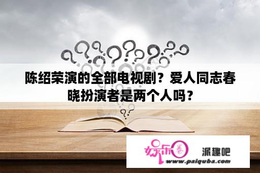 陈绍荣演的全部电视剧？爱人同志春晓扮演者是两个人吗？