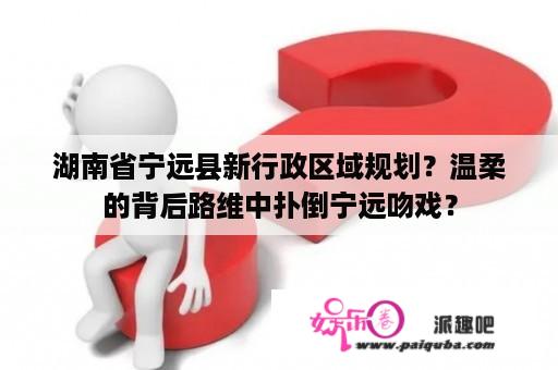 湖南省宁远县新行政区域规划？温柔的背后路维中扑倒宁远吻戏？