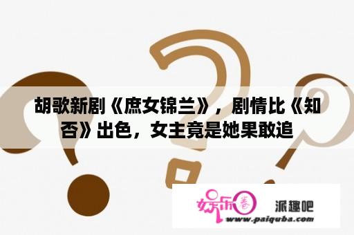 胡歌新剧《庶女锦兰》，剧情比《知否》出色，女主竟是她果敢追