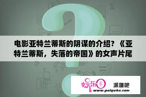 电影亚特兰蒂斯的阴谋的介绍？《亚特兰蒂斯，失落的帝国》的女声片尾曲叫什么名字？