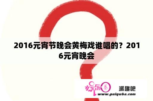 2016元宵节晚会黄梅戏谁唱的？2016元宵晚会