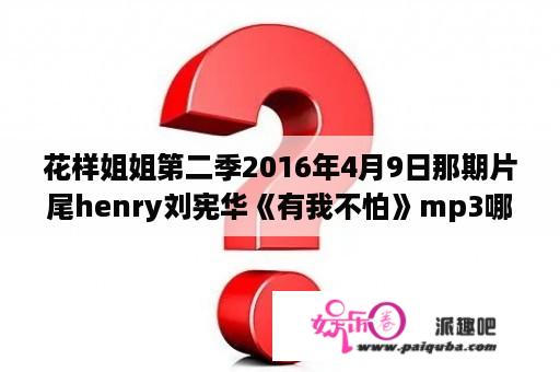 花样姐姐第二季2016年4月9日那期片尾henry刘宪华《有我不怕》mp3哪里有我找不到这个歌