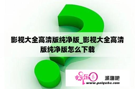 影视大全高清版纯净版_影视大全高清版纯净版怎么下载