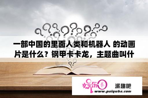 一部中国的里面人类和机器人 的动画片是什么？钢甲卡卡龙，主题曲叫什么名字？