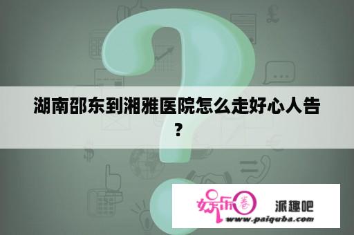 湖南邵东到湘雅医院怎么走好心人告？