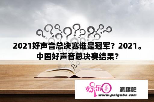 2021好声音总决赛谁是冠军？2021。中国好声音总决赛结果？