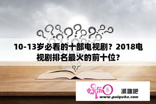 10-13岁必看的十部电视剧？2018电视剧排名最火的前十位？