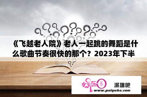 《飞越老人院》老人一起跳的舞蹈是什么歌曲节奏很快的那个？2023年下半年退休有哪些好处？