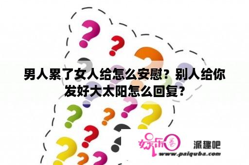 男人累了女人给怎么安慰？别人给你发好大太阳怎么回复？