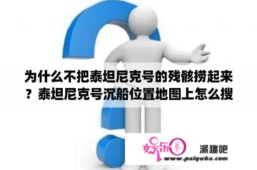 为什么不把泰坦尼克号的残骸捞起来？泰坦尼克号沉船位置地图上怎么搜？