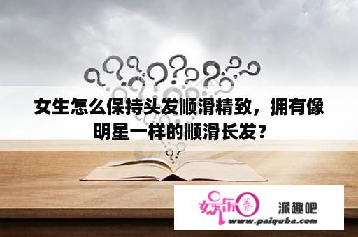 女生怎么保持头发顺滑精致，拥有像明星一样的顺滑长发？