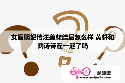 女医明妃传汪美麟结局怎么样 黄轩和刘诗诗在一起了吗