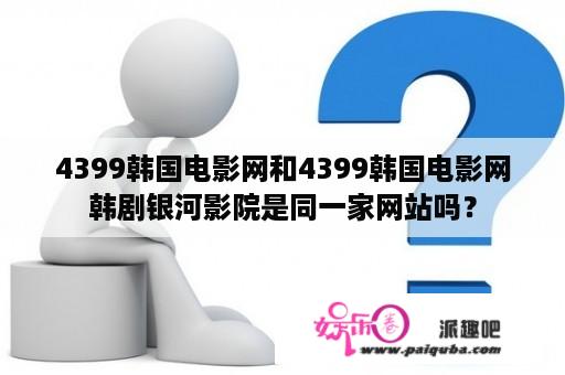 4399韩国电影网和4399韩国电影网韩剧银河影院是同一家网站吗？