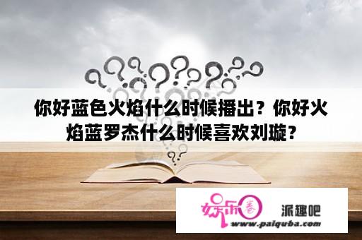 你好蓝色火焰什么时候播出？你好火焰蓝罗杰什么时候喜欢刘璇？