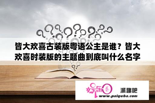 皆大欢喜古装版粤语公主是谁？皆大欢喜时装版的主题曲到底叫什么名字？