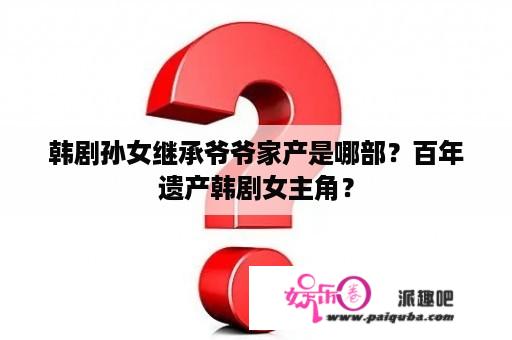 韩剧孙女继承爷爷家产是哪部？百年遗产韩剧女主角？