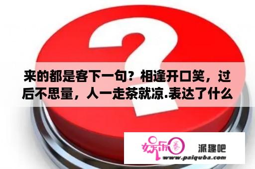 来的都是客下一句？相逢开口笑，过后不思量，人一走茶就凉.表达了什么言外之意？