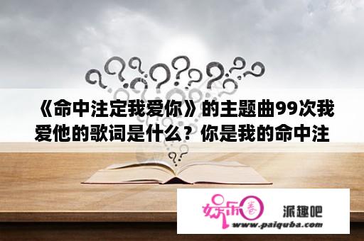 《命中注定我爱你》的主题曲99次我爱他的歌词是什么？你是我的命中注定不卡