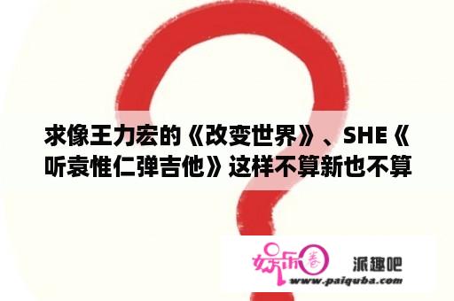 求像王力宏的《改变世界》、SHE《听袁惟仁弹吉他》这样不算新也不算老的歌