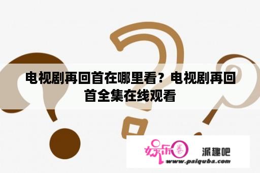 电视剧再回首在哪里看？电视剧再回首全集在线观看