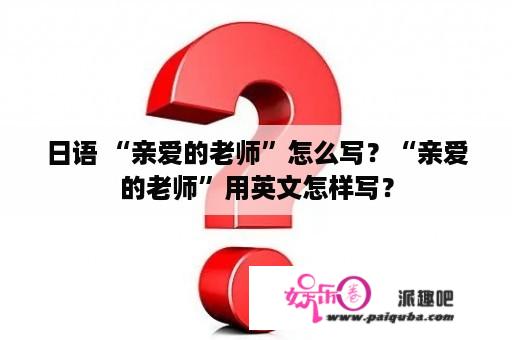 日语 “亲爱的老师”怎么写？“亲爱的老师”用英文怎样写？