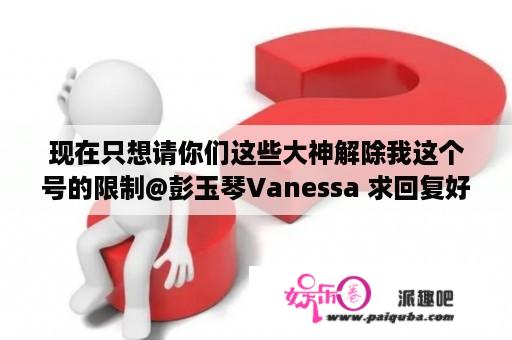 现在只想请你们这些大神解除我这个号的限制@彭玉琴Vanessa 求回复好吗？