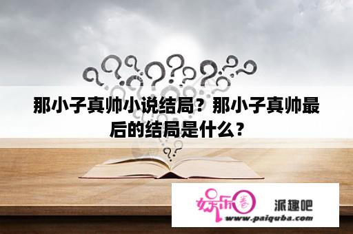 那小子真帅小说结局？那小子真帅最后的结局是什么？