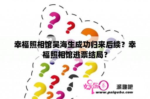 幸福照相馆吴海生成功归来后续？幸福照相馆逃票结局？