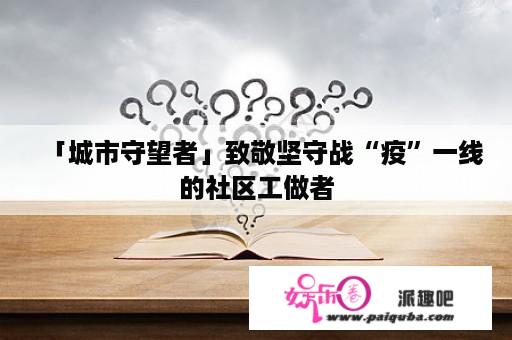 「城市守望者」致敬坚守战“疫”一线的社区工做者