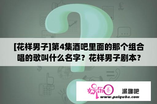 [花样男子]第4集酒吧里面的那个组合唱的歌叫什么名字？花样男子剧本？