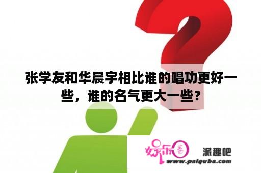 张学友和华晨宇相比谁的唱功更好一些，谁的名气更大一些？