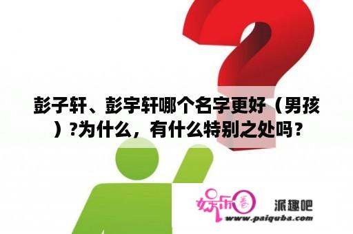 彭子轩、彭宇轩哪个名字更好（男孩）?为什么，有什么特别之处吗？