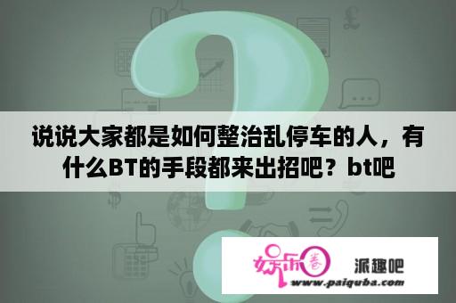 说说大家都是如何整治乱停车的人，有什么BT的手段都来出招吧？bt吧