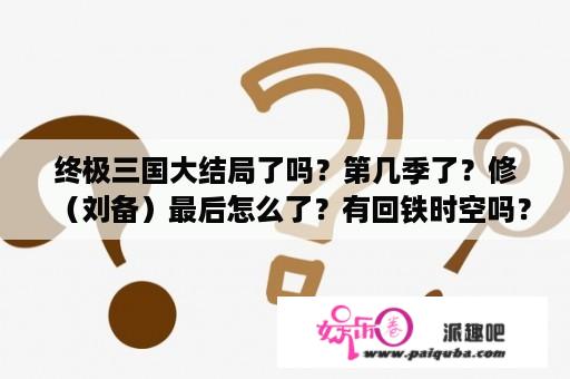 终极三国大结局了吗？第几季了？修（刘备）最后怎么了？有回铁时空吗？终极一家有第3部吗？