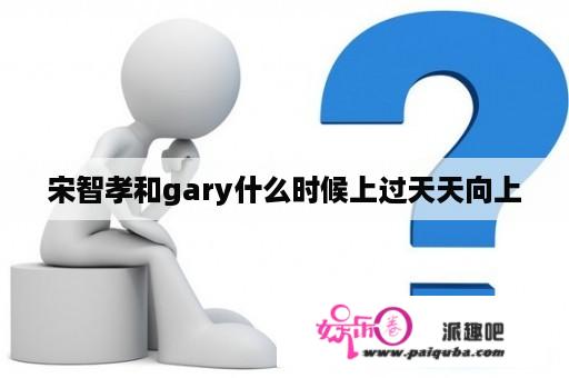 宋智孝和gary什么时候上过天天向上