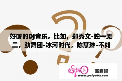 好听的DJ音乐。比如，郑秀文-独一无二，劲舞团-冰河时代，陈慧琳-不如跳舞，劲舞团-弄你的士高？不如跳舞陈慧琳