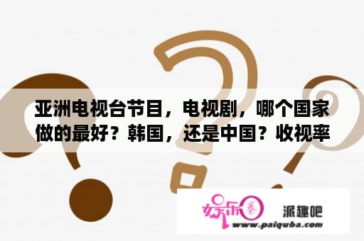 亚洲电视台节目，电视剧，哪个国家做的最好？韩国，还是中国？收视率高在亚洲？