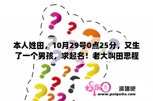 本人姓田，10月29号0点25分，又生了一个男孩，求起名！老大叫田思程？谢谢？