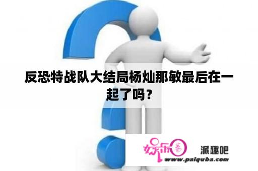 反恐特战队大结局杨灿那敏最后在一起了吗？