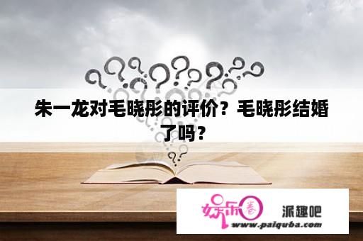 朱一龙对毛晓彤的评价？毛晓彤结婚了吗？