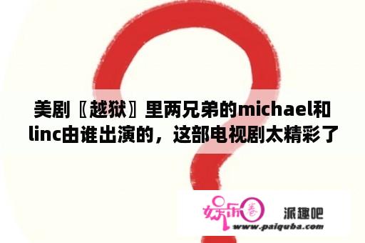 美剧〖越狱〗里两兄弟的michael和linc由谁出演的，这部电视剧太精彩了，这辈子就看过这么一部好的作品？美剧越狱大概讲的是什么呢？