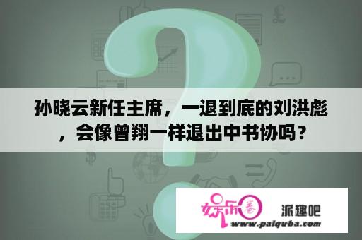 孙晓云新任主席，一退到底的刘洪彪，会像曾翔一样退出中书协吗？