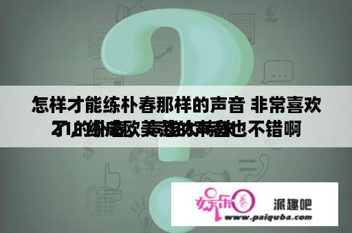 怎样才能练朴春那样的声音 非常喜欢21的朴春，声线太特殊




了，练成欧美范的声音也不错啊