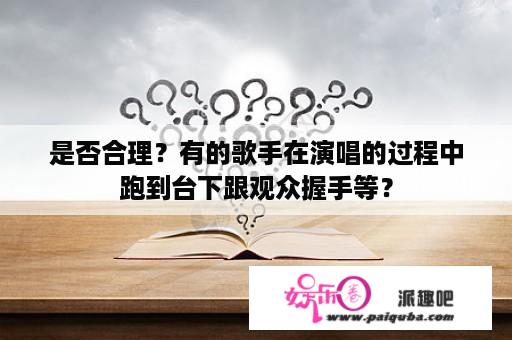 是否合理？有的歌手在演唱的过程中跑到台下跟观众握手等？