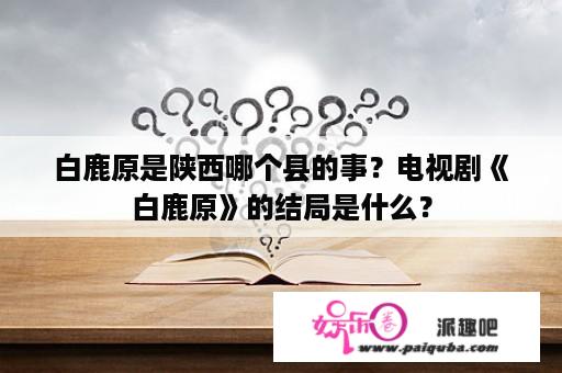 白鹿原是陕西哪个县的事？电视剧《白鹿原》的结局是什么？