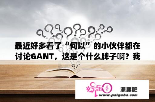 最近好多看了“何以”的小伙伴都在讨论GANT，这是个什么牌子啊？我也不知道怎么那么喜欢看何以笙箫默。还专门冲了腾讯视频，可是不知道为啥突然发现腾讯看不了了，为啥？