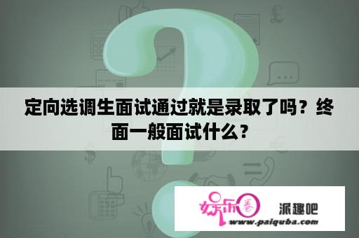 定向选调生面试通过就是录取了吗？终面一般面试什么？